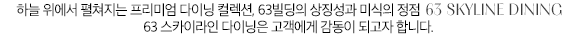 하늘 위의 분위기를 즐길 수 있는 59층 유리피언 레스토랑에서 국내 최고 수준의 프리미엄 뷔페까지 서울의 전경과 함께, 하이엔드 스타일의 다이닝을 느껴보시기 바랍니다.
